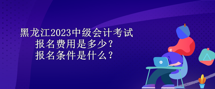 黑龍江2023中級會計考試報名費用是多少？報名條件是什么？