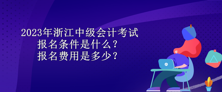2023年浙江中級會計考試報名條件是什么？報名費用是多少？