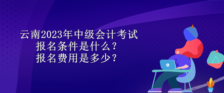 云南2023年中級會計考試報名條件是什么？報名費用是多少？
