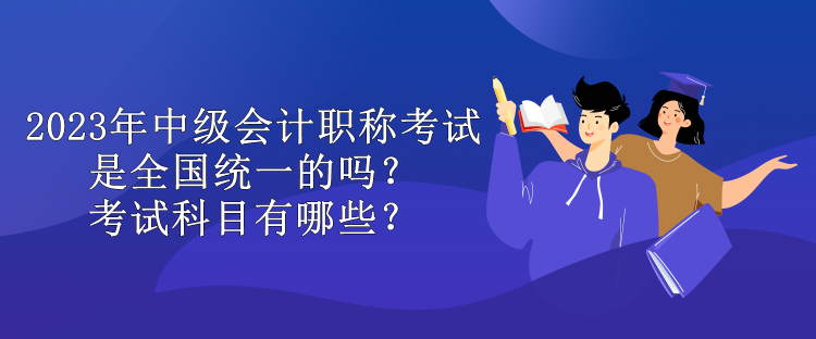 2023年中級會計職稱考試是全國統一的嗎？考試科目有哪些？
