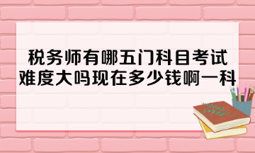 稅務師有哪五門科目考試？難度大嗎現在多少錢啊一科？