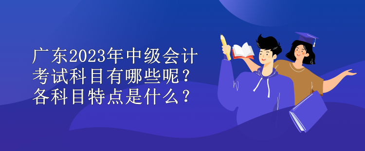 廣東2023年中級(jí)會(huì)計(jì)考試科目有哪些呢？各科目特點(diǎn)是什么？