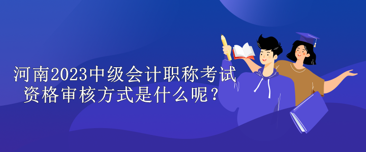 河南2023中級會計職稱考試資格審核方式是什么呢？