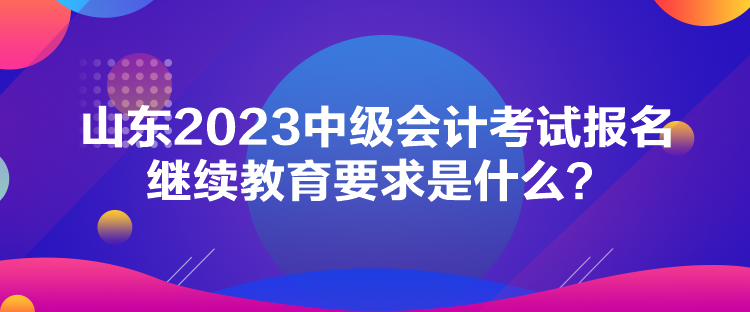 山東2023中級(jí)會(huì)計(jì)考試報(bào)名繼續(xù)教育要求是什么？