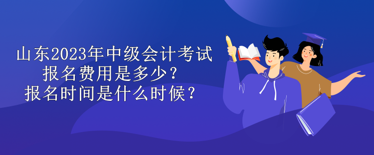 山東2023年中級會計考試報名費用是多少？報名時間是什么時候？