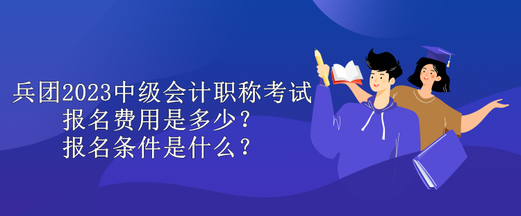 兵團2023中級會計職稱考試報名費用是多少？報名條件是什么？