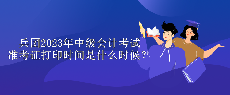 兵團2023年中級會計考試準考證打印時間是什么時候？