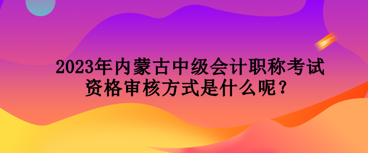 2023年內蒙古中級會計職稱考試資格審核方式是什么呢？