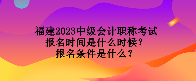 福建2023中級會計職稱考試報名時間是什么時候？報名條件是什么？