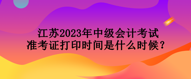 江蘇2023年中級會計考試準考證打印時間是什么時候？