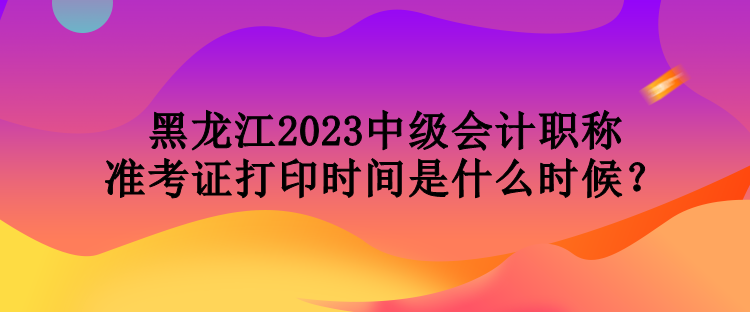 黑龍江2023中級會計職稱準考證打印時間是什么時候？