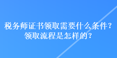 稅務師證書領取需要什么條件？領取流程是怎樣的？