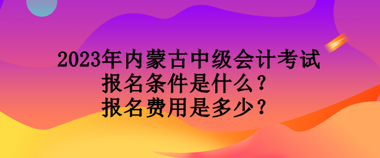 2023年內(nèi)蒙古中級會計考試報名條件是什么？報名費用是多少？
