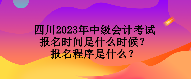 四川2023年中級會計考試報名時間是什么時候？報名程序是什么？