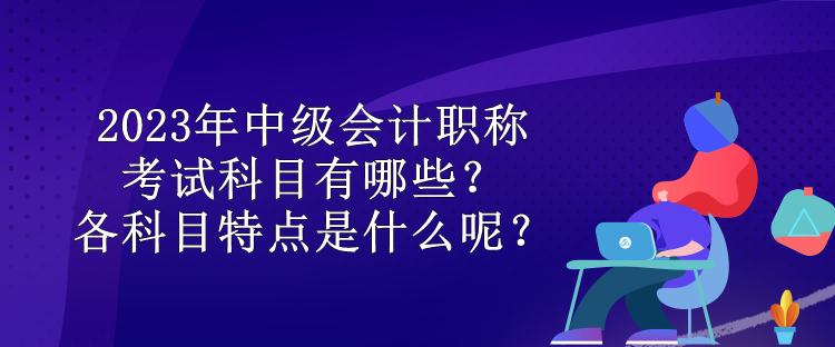 2023年中級(jí)會(huì)計(jì)職稱考試科目有哪些？各科目特點(diǎn)是什么呢？