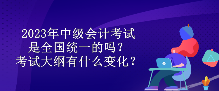 2023年中級會計考試是全國統(tǒng)一的嗎？考試大綱有什么變化？