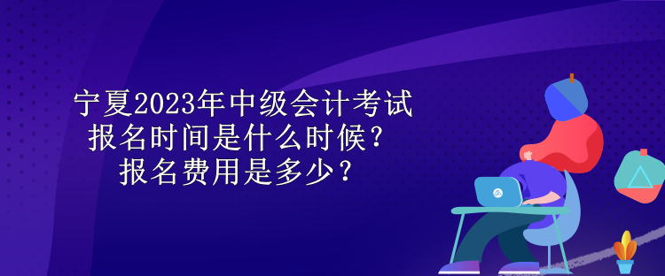 寧夏2023年中級會計考試報名時間是什么時候？報名費用是多少？