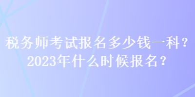 稅務師考試報名多少錢一科？2023年什么時候報名？