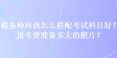 稅務師應該怎么搭配考試科目好？報考要準備多大的照片？