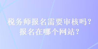 稅務(wù)師報(bào)名需要審核嗎？報(bào)名在哪個(gè)網(wǎng)站？