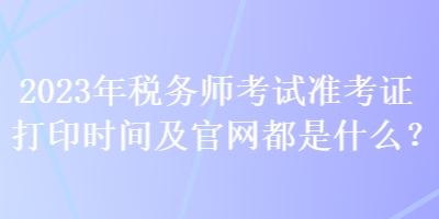 2023年稅務師考試準考證打印時間及官網都是什么？