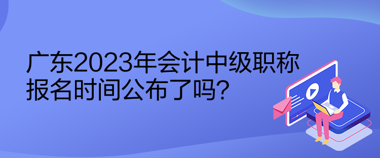 廣東2023年會計(jì)中級職稱報(bào)名時間公布了嗎？