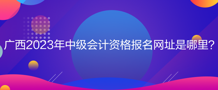 廣西2023年中級會計資格報名網址是哪里？