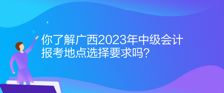 你了解廣西2023年中級會計(jì)報(bào)考地點(diǎn)選擇要求嗎？