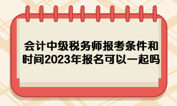 會計中級稅務師報考條件和時間2023年報名可以一起嗎？
