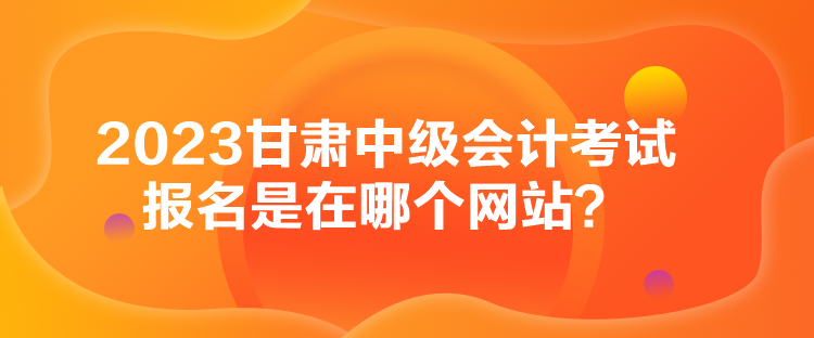 2023甘肅中級會計考試報名是在哪個網站？