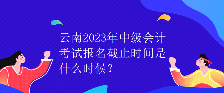 云南2023年中級會計考試報名截止時間是什么時候？