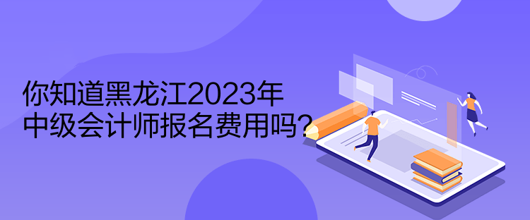 你知道黑龍江2023年中級會計師報名費用嗎？