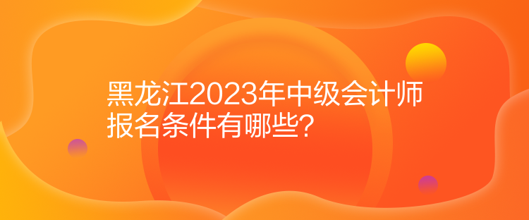 黑龍江2023年中級會(huì)計(jì)師報(bào)名條件有哪些？