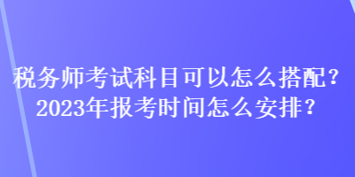 稅務師考試科目可以怎么搭配？2023年報考時間怎么安排？