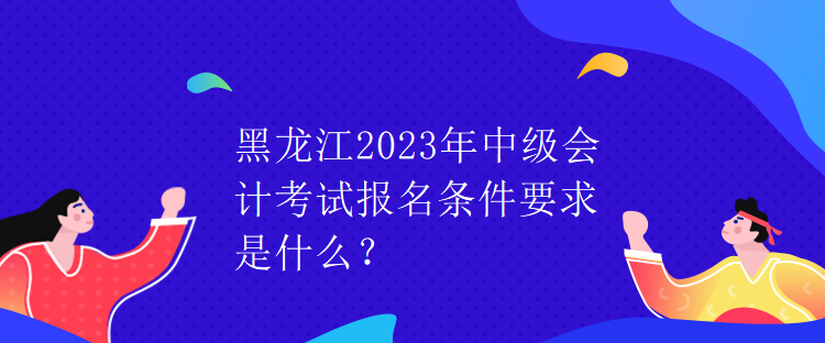 黑龍江2023年中級會計考試報名條件要求是什么？