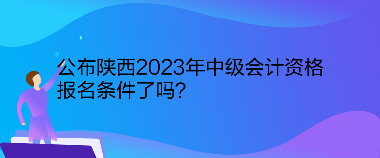 公布陜西2023年中級會計資格報名條件了嗎？