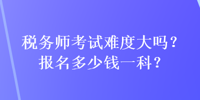 稅務(wù)師考試難度大嗎？報(bào)名多少錢一科？