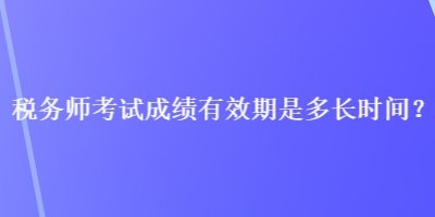 稅務師考試成績有效期是多長時間？