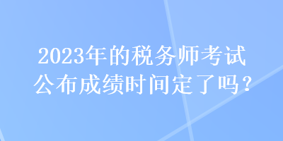 2023年的稅務師考試公布成績時間定了嗎？