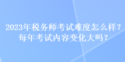 2023年稅務師考試難度怎么樣？每年考試內容變化大嗎？