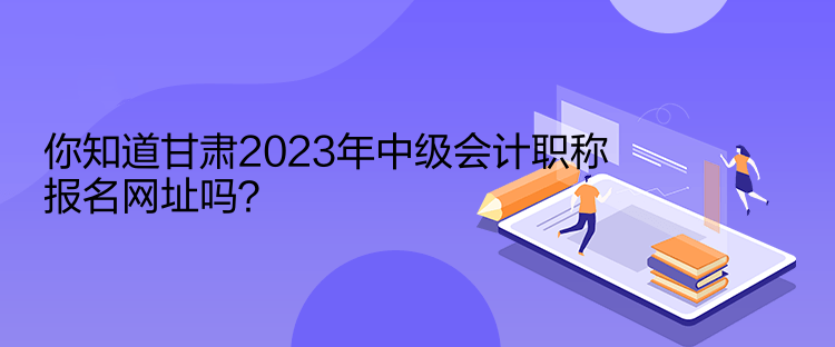 你知道甘肅2023年中級會計職稱報名網址嗎？
