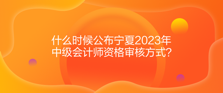 什么時候公布寧夏2023年中級會計師資格審核方式？