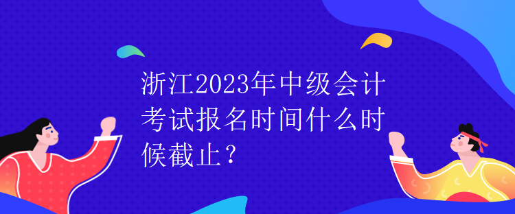 浙江2023年中級會計考試報名時間什么時候截止？
