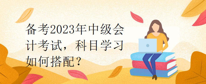 備考2023年中級(jí)會(huì)計(jì)考試，科目學(xué)習(xí)如何搭配？