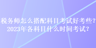 稅務師怎么搭配科目考試好考些？2023年各科目什么時間考試？