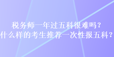 稅務(wù)師一年過五科很難嗎？什么樣的考生推薦一次性報五科？