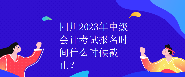 四川2023年中級會計考試報名時間什么時候截止？