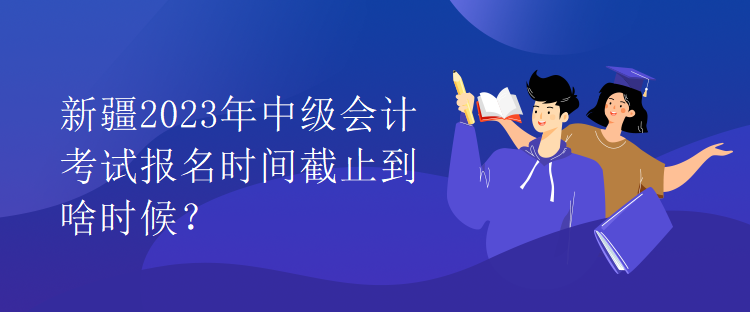 新疆2023年中級會計考試報名時間截止到啥時候？