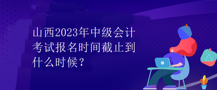 山西2023年中級(jí)會(huì)計(jì)考試報(bào)名時(shí)間截止到什么時(shí)候？
