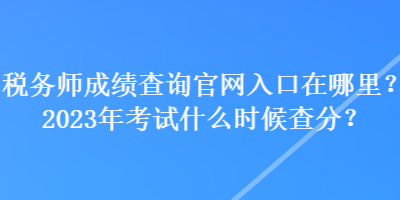 稅務師成績查詢官網(wǎng)入口在哪里？2023年考試什么時候查分？